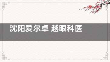 沈阳爱尔卓 越眼科医院怎么样？新型设备+博士团队坐镇，八大专科打造精密诊疗新标杆~